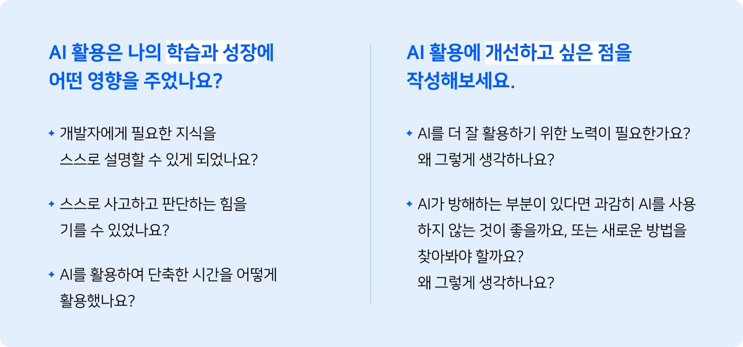 AI 활용은 나의 학습과 성장에 어떤 영향을 주었는지에 대해 아래 세 가지 질문으로 재구성하였습니다. 첫 번째는 개발자에게 필요한 지식을 스스로 설명할 수 있게 되었는지, 두 번째는 스스로 사고하고 판단하는 힘을 기를 수 있었는지, 세 번째는 AI를 활용하여 단축한 시간을 어떻게 활용했는지입니다.  다음으로, AI 활용에 개선하고 싶은 점을 물어보는 질문입니다. 첫 번재로 AI를 더 잘 활용하기 위한 노력이 필요한지와 왜 그렇게 생각하는지, 두 번째로는 AI가 방해하는 부분이 있다면 과감히 AI를 사용하지 않는 게 좋을지, 또는 새로운 방법이 좋을지 물어봅니다.